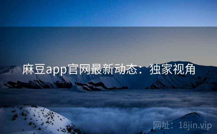 麻豆app官网最新动态：独家视角