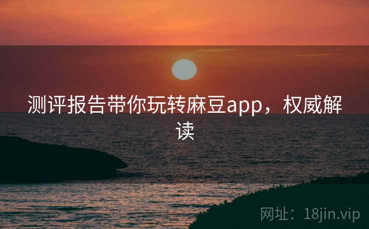 测评报告带你玩转麻豆app，权威解读
