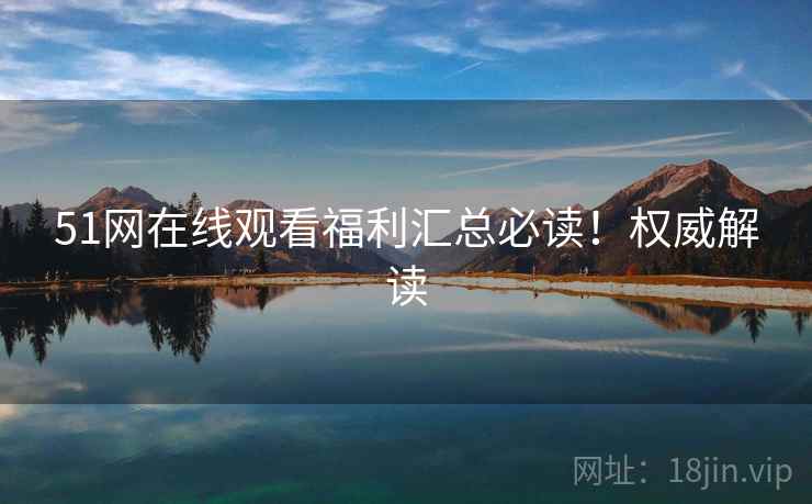 51网在线观看福利汇总必读！权威解读