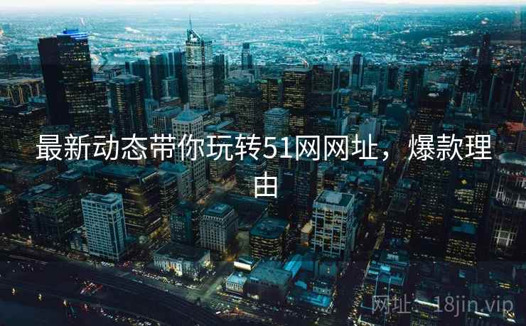 最新动态带你玩转51网网址，爆款理由